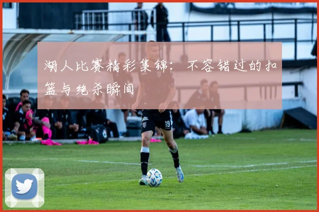 湖人比赛精彩集锦：不容错过的扣篮与绝杀瞬间
