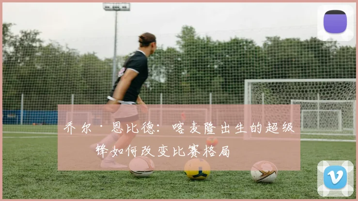 乔尔·恩比德：喀麦隆出生的超级中锋如何改变比赛格局