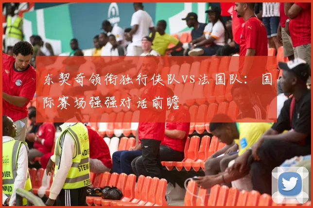 东契奇领衔独行侠队vs法国队:国际赛场强强对话前瞻