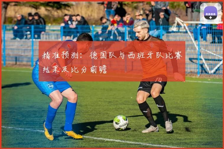 精准预测:德国队与西班牙队比赛结果及比分前瞻