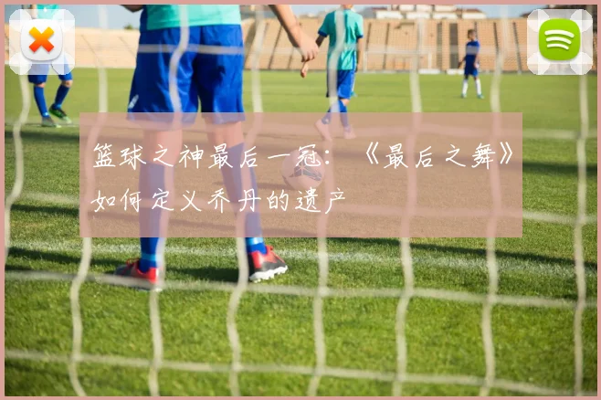 篮球之神最后一冠：《最后之舞》如何定义乔丹的遗产