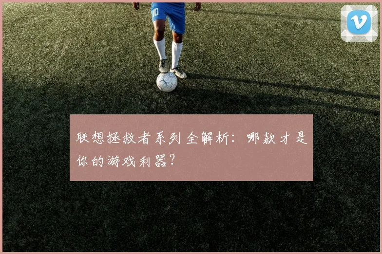 联想拯救者系列全解析:哪款才是你的游戏利器?