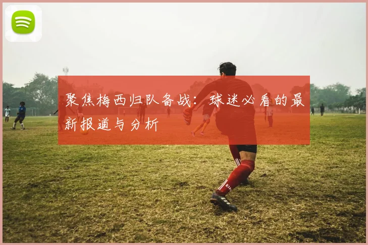 聚焦梅西归队备战：球迷必看的最新报道与分析
