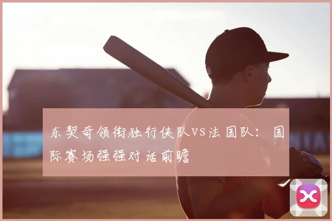 东契奇领衔独行侠队vs法国队:国际赛场强强对话前瞻