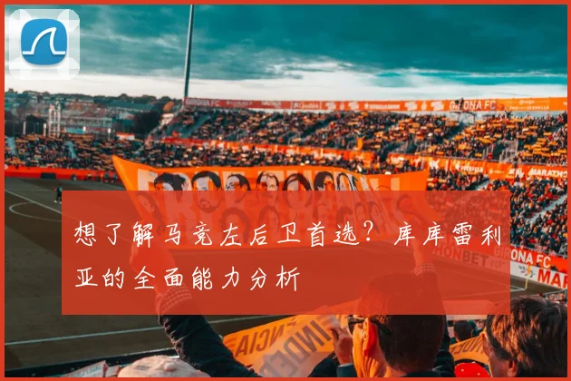 想了解马竞左后卫首选?库库雷利亚的全面能力分析