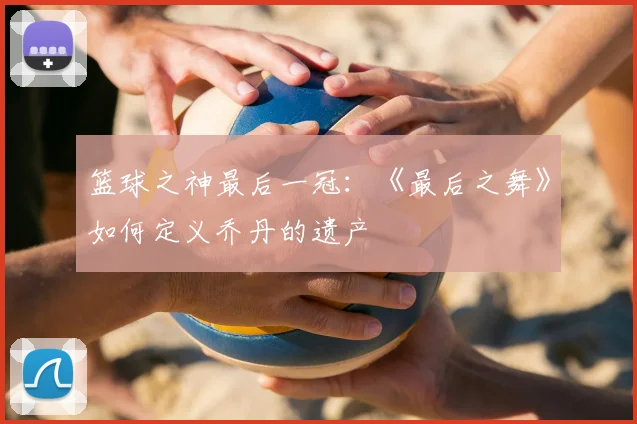 篮球之神最后一冠:《最后之舞》如何定义乔丹的遗产