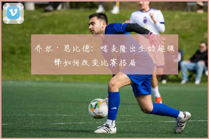 乔尔·恩比德：喀麦隆出生的超级中锋如何改变比赛格局