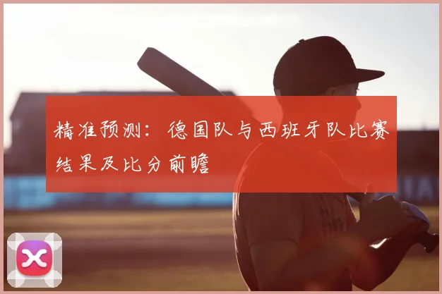 精准预测:德国队与西班牙队比赛结果及比分前瞻