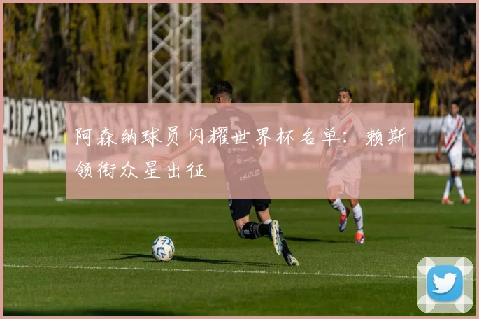 阿森纳球员闪耀世界杯名单:赖斯领衔众星出征