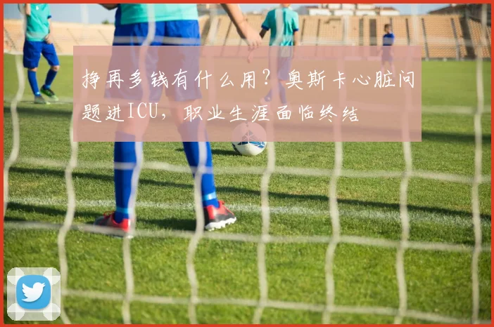 挣再多钱有什么用？奥斯卡心脏问题进ICU，职业生涯面临终结